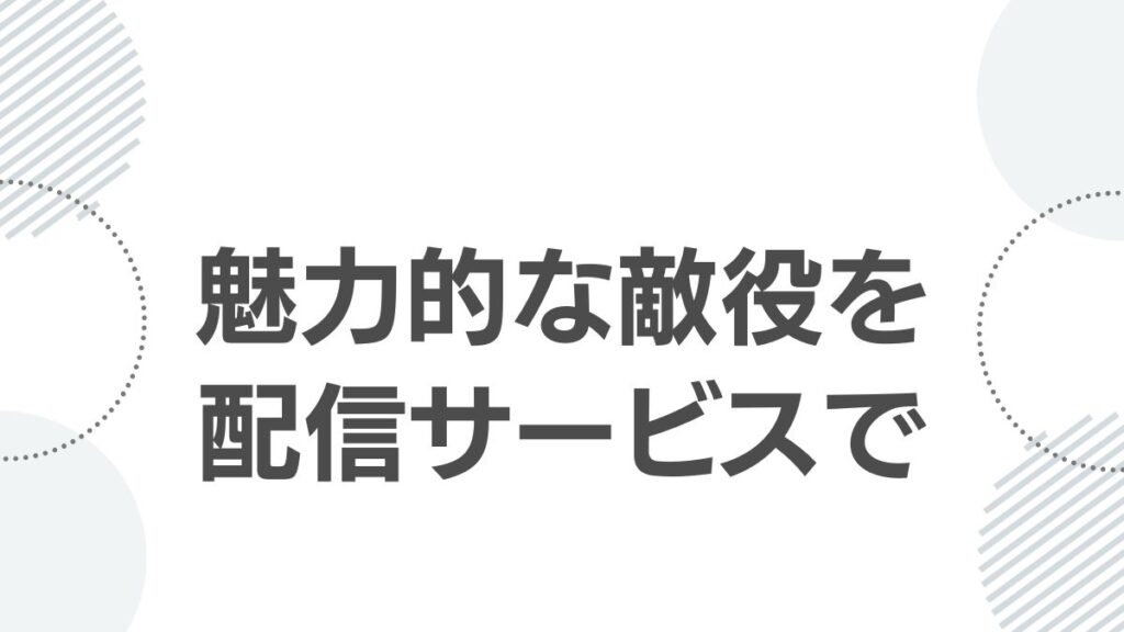 魅力的な敵役と配信サービスで